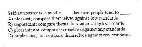 Self-awareness is typically ____ because people tend to ____.
A) pleasant; compare themselves against low standards
B) unpleasant; compare themselves against high standards
C) pleasant; not compare themselves against any standards
D) unpleasant; not compare themselves against any standards