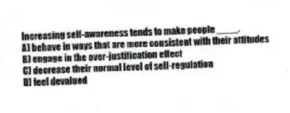 Increasing self-awareness tends to make people ____.
A) behave in ways that are more consistent with their attitudes
B) engage in the over-justification effect
C) decrease their normal level of self-regulation
D) feel devalued