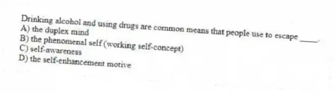 Drinking alcohol and using drugs are common means that people use to escape ____.
A) the duplex mind
B) the phenomenal self (working self-concept)
C) self-awareness
D) the self-enhancement motive