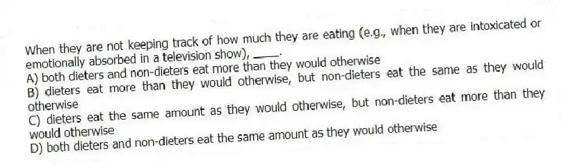 When they are not keeping track of how much they are eating (e.g., when they are intoxicated or emotionally absorbed in a television show), ____.
A) both dieters and non-dieters eat more than they would otherwise
B) dieters eat more than they would otherwise, but non-dieters eat the same as they would otherwise
C) dieters eat the same amount as they would otherwise, but non-dieters eat more than they would otherwise
D) both dieters and non-dieters eat the same amount as they would otherwise