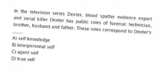 In the television series Dexter, blood spatter evidence expert and serial killer Dexter has public roles of forensic technician, brother, husband and father. These roles correspond to Dexter's ____.
A) self knowledge
B) interpersonal self
C) agent self
D) true self