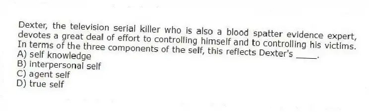 Dexter, the television serial killer who is also a blood spatter evidence expert, devotes a great deal of effort to controlling himself and to controlling his victims. In terms of the three components of the self, this reflects Dexter's ____.
A) self knowledge
B) interpersonal self
C) agent self
D) true self