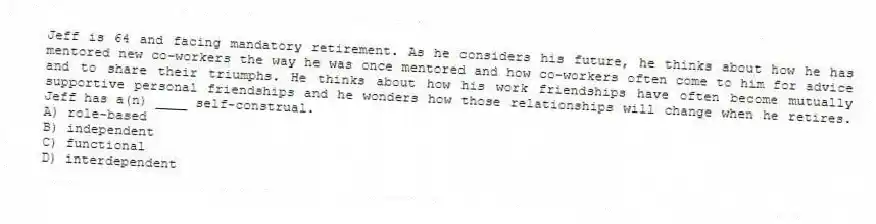 Jeff is 64 and facing mandatory retirement. As he considers his future, he thinks about how he has mentored new co-workers the way he was once mentored and how co-workers often come to him for advice and to share their triumphs. He thinks about how his work friendships have often become mutually supportive personal friendships and he wonders how those relationships will change when he retires. Jeff has a(n) ____ self-construal.
A) role-based
B) independent
C) functional
D) interdependent