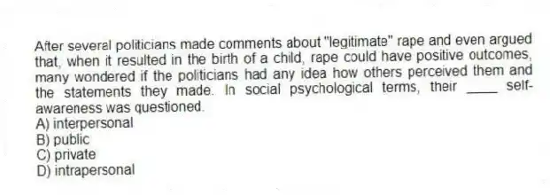 After several politicians made comments about "legitimate" rape and even argued that, when it resulted in the birth of a child, rape could have positive outcomes, many wondered if the politicians had any idea how others perceived them and the statements they made. In social psychological terms, their ____ self-awareness was questioned.
A) interpersonal
B) public
C) private
D) intrapersonal