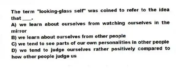 The term "looking-glass self" was coined to refer to the idea that ____.
A) we learn about ourselves from watching ourselves in the mirror
B) we learn about ourselves from other people
C) we tend to see parts of our own personalities in other people
D) we tend to judge ourselves rather positively compared to how other people judge us
