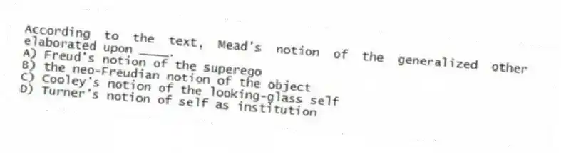 According to the text, Mead's notion of the generalized other elaborated upon ____.
A) Freud's notion of the superego
B) the neo-Freudian notion of the object
C) Cooley's notion of the looking-glass self
D) Turner's notion of self as institution