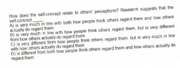 How does the self-concept relate to others' perceptions? Research suggests that the self-concept ____.
A) is very much in line with both how people think others regard them and how others actually do regard them
B) is very much in line with how people think others regard them, but is very different from how others actually do regard them
C) is very different from how people think others regard them, but is very much in line with how others actually do regard them
D) is different from both how people think others regard them and how others actually do regard them