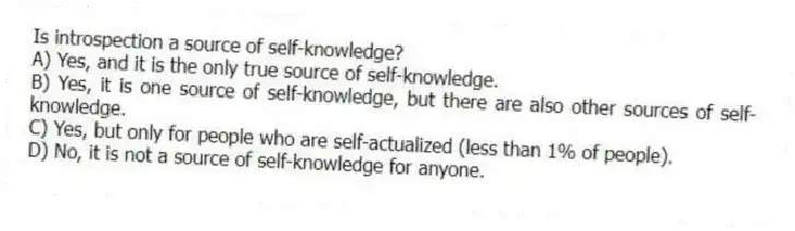 Is introspection a source of self-knowledge?
A) Yes, and it is the only true source of self-knowledge.
B) Yes, it is one source of self-knowledge, but there are also other sources of self-knowledge.
C) Yes, but only for people who are self-actualized (less than 1% of people).
D) No, it is not a source of self-knowledge for anyone.