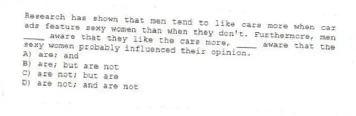 Research has shown that men tend to like cars more when car ads feature sexy women than when they don't. Furthermore, men ____ aware that they like the cars more, ____ aware that the sexy women probably influenced their opinion.
A) are; and
B) are; but are not
C) are not; but are
D) are not; and are not