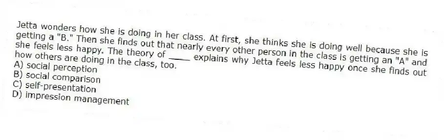 Jetta wonders how she is doing in her class. At first, she thinks she is doing well because she is getting a "B." Then she finds out that nearly every other person in the class is getting an "A" and she feels less happy. The theory of ____ explains why Jetta feels less happy once she finds out how others are doing in the class, too.
A) social perception
B) social comparison
C) self-presentation
D) impression management