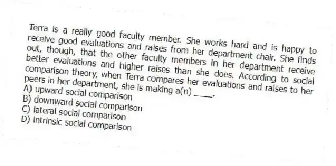 Terra is a really good faculty member. She works hard and is happy to receive good evaluations and raises from her department chair. She finds out, though, that the other faculty members in her department receive better evaluations and higher raises than she does. According to social comparison theory, when Terra compares her evaluations and raises to her peers in her department, she is making a(n) ____.
A) upward social comparison
B) downward social comparison
C) lateral social comparison
D) intrinsic social comparison