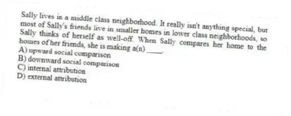 Sally lives in a middle class neighborhood. It really isn't anything special, but most of Sally's friends live in smaller homes in lower class neighborhoods, so Sally thinks of herself as well-off. When Sally compares her home to the homes of her friends, she is making a(n) ____.
A) upward social comparison
B) downward social comparison
C) internal attribution
D) external attribution