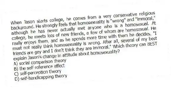 When Jason starts college, he comes from a very conservative religious background. He strongly feels that homosexuality is "wrong" and "immoral," although he has never actually met anyone who is a homosexual. At college, he meets lots of new friends, a few of whom are homosexual. He really enjoys them, and as he spends more time with them he decides, "I must not really think homosexuality is wrong. After all, several of my best friends are gay and I don't think they are immoral." Which theory can BEST explain Jason's change in attitude about homosexuality?
A) social comparison theory
B) the self-reference effect
C) self-perception theory
D) self-handicapping theory