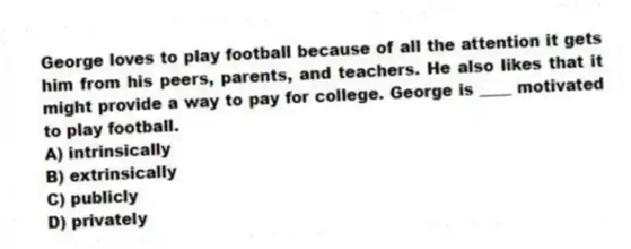 George loves to play football because of all the attention it gets him from his peers, parents, and teachers. He also likes that it might provide a way to pay for college. George is ____ motivated to play football.
A) intrinsically
B) extrinsically
C) publicly
D) privately