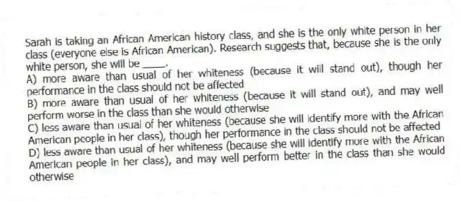 Sarah is taking an African American history class, and she is the only white person in her class (everyone else is African American). Research suggests that, because she is the only white person, she will be ____.
A) more aware than usual of her whiteness (because it will stand out), though her performance in the class should not be affected
B) more aware than usual of her whiteness (because it will stand out), and may well perform worse in the class than she would otherwise
C) less aware than usual of her whiteness (because she will identify more with the African American people in her class), though her performance in the class should not be affected
D) less aware than usual of her whiteness (because she will identify more with the African American people in her class), and may well perform better in the class than she would otherwise