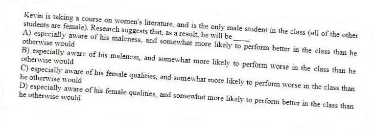 Kevin is taking a course on women's literature, and is the only male student in the class (all of the other students are female). Research suggests that, as a result, he will be ____.
A) especially aware of his maleness, and somewhat more likely to perform better in the class than he otherwise would
B) especially aware of his maleness, and somewhat more likely to perform worse in the class than he otherwise would
C) especially aware of his female qualities, and somewhat more likely to perform worse in the class than he otherwise would
D) especially aware of his female qualities, and somewhat more likely to perform better in the class than he otherwise would