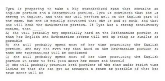 Tyra is preparing to take a big standardized exam that contains an English portion and a Mathematics portion. Tyra is convinced that she is strong in English, and that she will perform well on the English part of the exam. But she is equally convinced that she is bad at math, and that she will bomb the Mathematics portion. If Tyra has a strong consistency motive, then ____.
A) she will probably try especially hard on the Mathematics portion so that her English and Mathematics scores will end up being as similar as possible
B) she will probably spend most of her time practicing the English portion, and may not even try that hard on the Mathematics portion so that her expectations will be confirmed
C) she will probably spend most of her time practicing the English portion in order to feel good about her score and herself
D) she will probably practice both portions of the exam under strict time limits so that she can get as accurate a sense as possible of what her true score will be