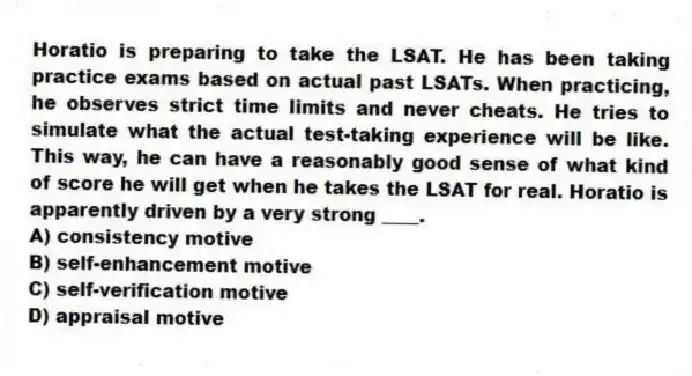 Horatio is preparing to take the LSAT. He has been taking practice exams based on actual past LSATs. When practicing, he observes strict time limits and never cheats. He tries to simulate what the actual test-taking experience will be like. This way, he can have a reasonably good sense of what kind of score he will get when he takes the LSAT for real. Horatio is apparently driven by a very strong ____.
A) consistency motive
B) self-enhancement motive
C) self-verification motive
D) appraisal motive