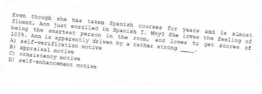Even though she has taken Spanish courses for years and is almost fluent, Ann just enrolled in Spanish I. Why? She loves the feeling of being the smartest person in the room, and loves to get scores of 100%. Ann is apparently driven by a rather strong ____.
A) self-verification motive
B) appraisal motive
C) consistency motive
D) self-enhancement motive