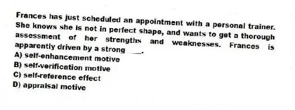 Frances has just scheduled an appointment with a personal trainer. She knows she is not in perfect shape, and wants to get a thorough assessment of her strengths and weaknesses. Frances is apparently driven by a strong ____.
A) self-enhancement motive
B) self-verification motive
C) self-reference effect
D) appraisal motive