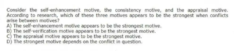 Consider the self-enhancement motive, the consistency motive, and the appraisal motive. According to research, which of these three motives appears to be the strongest when conflicts arise between motives?
A) The self-enhancement motive appears to be the strongest motive.
B) The self-verification motive appears to be the strongest motive.
C) The appraisal motive appears to be the strongest motive.
D) The strongest motive depends on the conflict in question.