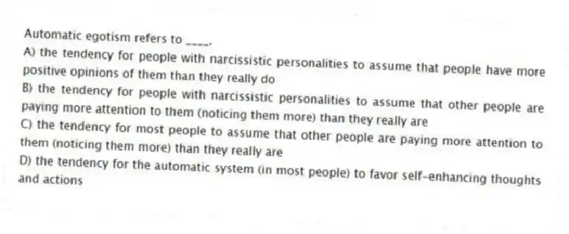 Automatic egotism refers to ____.
A) the tendency for people with narcissistic personalities to assume that people have more positive opinions of them than they really do
B) the tendency for people with narcissistic personalities to assume that other people are paying more attention to them (noticing them more) than they really are
C) the tendency for most people to assume that other people are paying more attention to them (noticing them more) than they really are
D) the tendency for the automatic system (in most people) to favor self-enhancing thoughts and actions