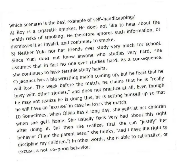 Which scenario is the best example of self-handicapping?
A) Roy is a cigarette smoker. He does not like to hear about the health risks of smoking. He therefore ignores such information, or dismisses it as invalid, and continues to smoke.
B) Neither Yuki nor her friends ever study very much for school. Since Yuki does not know anyone who studies very hard, she assumes that in fact no one ever studies hard. As a consequence, she continues to have terrible study habits.
C) Jacques has a big wrestling match coming up, but he fears that he will lose. The week before the match, he claims that he is "really busy with other studies," and does not practice at all. Even though he may not realize he is doing this, he is setting himself up so that he will have an "excuse" in case he loses the match.
D) Sometimes, when Olivia has a long day, she yells at her children when she gets home. She usually feels very bad about this right after doing it. But then she realizes that she can "justify" her behavior ("I am the parent here," she thinks, "and I have the right to discipline my children.") In other words, she is able to rationalize, or excuse, a not-so-good behavior.