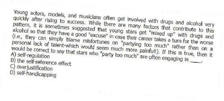 Young actors, models, and musicians often get involved with drugs and alcohol very quickly after rising to success. While there are many factors that contribute to this pattern, it is sometimes suggested that young stars get "mixed up" with drugs and alcohol so that they have a good "excuse" in case their career takes a turn for the worse (i.e., they can simply blame misfortunes on "partying too much" rather than on a personal lack of talent-which would seem much more painful!). If this is true, then it would be correct to say that stars who "party too much" are often engaging in ____.
A) self-regulation
B) the self-reference effect
C) overjustification
D) self-handicapping
