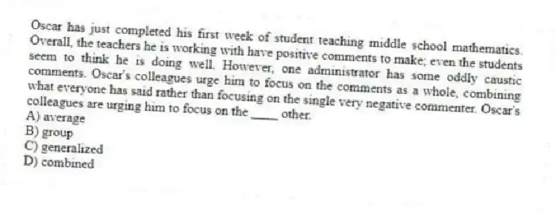 Oscar has just completed his first week of student teaching middle school mathematics. Overall, the teachers he is working with have positive comments to make; even the students seem to think he is doing well. However, one administrator has some oddly caustic comments. Oscar's colleagues urge him to focus on the comments as a whole, combining what everyone has said rather than focusing on the single very negative commenter. Oscar's colleagues are urging him to focus on the ____ other.
A) average
B) group
C) generalized
D) combined