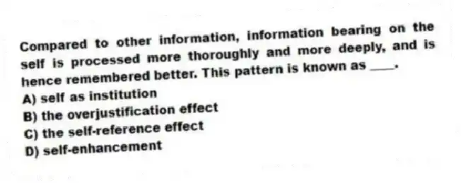Compared to other information, information bearing on the self is processed more thoroughly and more deeply, and is hence remembered better. This pattern is known as ____.
A) self as institution
B) the overjustification effect
C) the self-reference effect
D) self-enhancement