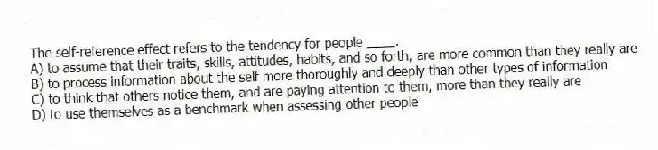 The self-reference effect refers to the tendency for people ____.
A) to assume that their traits, skills, attitudes, habits, and so forth, are more common than they really are
B) to process information about the self more thoroughly and deeply than other types of information
C) to think that others notice them, and are paying attention to them, more than they really are
D) to use themselves as a benchmark when assessing other people