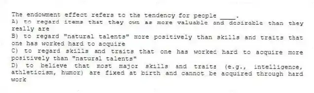 The endowment effect refers to the tendency for people ____.
A) to regard items that they own as more valuable and desirable than they really are
B) to regard "natural talents" more positively than skills and traits that one has worked hard to acquire
C) to regard skills and traits that one has worked hard to acquire more positively than "natural talents"
D) to believe that most major skills and traits (e.g., intelligence, athleticism, humor) are fixed at birth and cannot be acquired through hard work