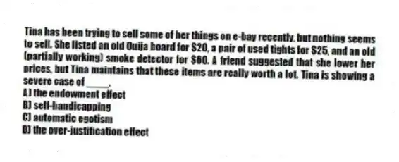 Tina has been trying to sell some of her things on e-bay recently, but nothing seems to sell. She listed an old Ouija board for $20, a pair of used tights for $25, and an old (partially working) smoke detector for $60. A friend suggested that she lower her prices, but Tina maintains that these items are really worth a lot. Tina is showing a severe case of ____.
A) the endowment effect
B) self-handicapping
C) automatic egotism
D) the over-justification effect