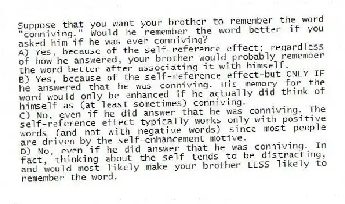 Suppose that you want your brother to remember the word "conniving." Would he remember the word better if you asked him if he was ever conniving?
A) Yes, because of the self-reference effect; regardless of how he answered, your brother would probably remember the word better after associating it with himself.
B) Yes, because of the self-reference effect-but ONLY IF he answered that he was conniving. His memory for the word would only be enhanced if he actually did think of himself as (at least sometimes) conniving.
C) No, even if he did answer that he was conniving. The self-reference effect typically works only with positive words (and not with negative words) since most people are driven by the self-enhancement motive.
D) No, even if he did answer that he was conniving. In fact, thinking about the self tends to be distracting, and would most likely make your brother LESS likely to remember the word.
