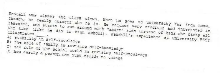 Kendall was always the class clown. When he goes to university far from home, though, he really changes who he is. He becomes very studious and interested in research, and starts to run around with "smart" kids instead of kids who party all the time (like he did in high school). Kendall's experience at university BEST illustrates ____.
A) stability in self-knowledge
B) the role of family in revising self-knowledge
C) the role of the social world in revising self-knowledge
D) how easily a person can just decide to change