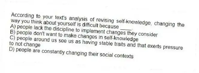 According to your text's analysis of revising self-knowledge, changing the way you think about yourself is difficult because ____.
A) people lack the discipline to implement changes they consider
B) people don't want to make changes in self-knowledge
C) people around us see us as having stable traits and that exerts pressure to not change
D) people are constantly changing their social contexts