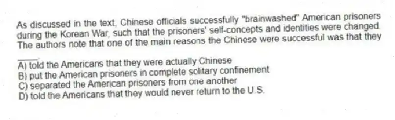 As discussed in the text, Chinese officials successfully "brainwashed" American prisoners during the Korean War, such that the prisoners' self-concepts and identities were changed. The authors note that one of the main reasons the Chinese were successful was that they ____.
A) told the Americans that they were actually Chinese
B) put the American prisoners in complete solitary confinement
C) separated the American prisoners from one another
D) told the Americans that they would never return to the U.S.