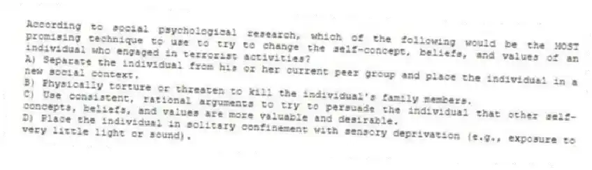 According to social psychological research, which of the following would be the MOST promising technique to use to try to change the self-concept, beliefs, and values of an individual who engaged in terrorist activities?
A) Separate the individual from his or her current peer group and place the individual in a new social context.
B) Physically torture or threaten to kill the individual's family members.
C) Use consistent, rational arguments to try to persuade the individual that other self-concepts, beliefs, and values are more valuable and desirable.
D) Place the individual in solitary confinement with sensory deprivation (e.g., exposure to very little light or sound).