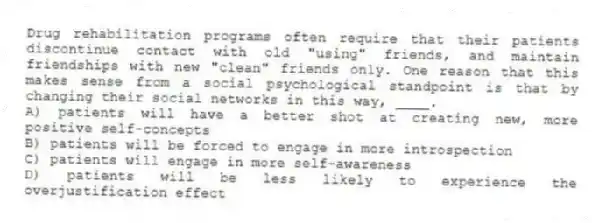 Drug rehabilitation programs often require that their patients discontinue contact with old "using" friends, and maintain friendships with new "clean" friends only. One reason that this makes sense from a social psychological standpoint is that by changing their social networks in this way, ____.
A) patients will have a better shot at creating new, more positive self-concepts
B) patients will be forced to engage in more introspection
C) patients will engage in more self-awareness
D) patients will be less likely to experience the overjustification effect