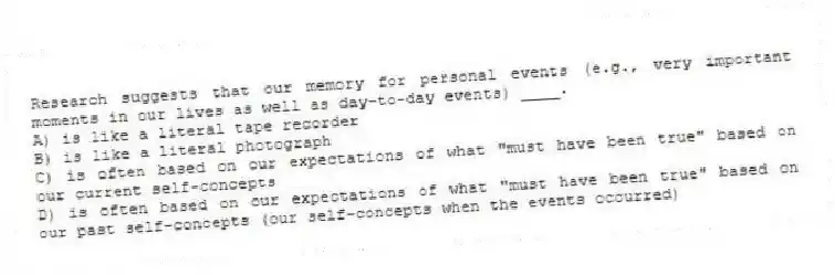 Research suggests that our memory for personal events (e.g., very important moments in our lives as well as day-to-day events) ____.
A) is like a literal tape recorder
B) is like a literal photograph
C) is often based on our expectations of what "must have been true" based on our current self-concepts
D) is often based on our expectations of what "must have been true" based on our past self-concepts (our self-concepts when the events occurred)