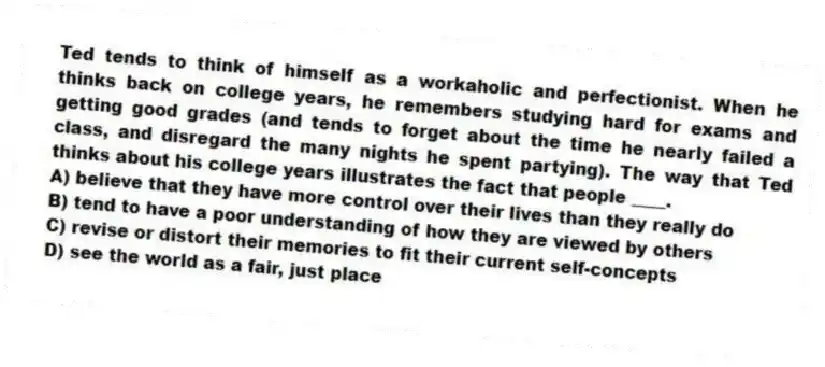 Ted tends to think of himself as a workaholic and perfectionist. When he thinks back on college years, he remembers studying hard for exams and getting good grades (and tends to forget about the time he nearly failed a class, and disregard the many nights he spent partying). The way that Ted thinks about his college years illustrates the fact that people ____.
A) believe that they have more control over their lives than they really do
B) tend to have a poor understanding of how they are viewed by others
C) revise or distort their memories to fit their current self-concepts
D) see the world as a fair, just place