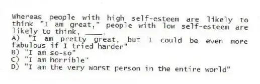 Whereas people with high self-esteem are likely to think "I am great," people with low self-esteem are likely to think, ____.
A) "I am pretty great, but I could be even more fabulous if I tried harder"
B) "I am so-so"
C) "I am horrible"
D) "I am the very worst person in the entire world"