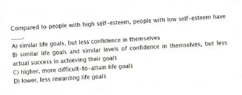 Compared to people with high self-esteem, people with low self-esteem have ____.
A) similar life goals, but less confidence in themselves
B) similar life goals and similar levels of confidence in themselves, but less actual success in achieving their goals
C) higher, more difficult-to-attain life goals
D) lower, less rewarding life goals