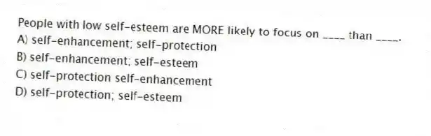 People with low self-esteem are MORE likely to focus on ____ than ____.
A) self-enhancement; self-protection
B) self-enhancement; self-esteem
C) self-protection self-enhancement
D) self-protection; self-esteem