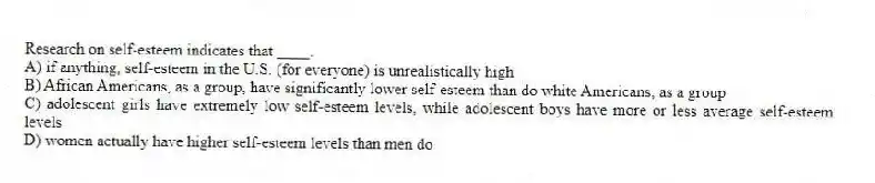 Research on self-esteem indicates that ____.
A) if anything, self-esteem in the U.S. (for everyone) is unrealistically high
B) African Americans, as a group, have significantly lower self-esteem than do white Americans, as a group
C) adolescent girls have extremely low self-esteem levels, while adolescent boys have more or less average self-esteem levels
D) women actually have higher self-esteem levels than men do
