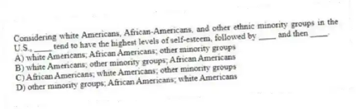Considering white Americans, African-Americans, and other ethnic minority groups in the U.S., ____ tend to have the highest levels of self-esteem, followed by ____ and then ____.
A) white Americans; African Americans; other minority groups
B) white Americans; other minority groups; African Americans
C) African Americans; white Americans; other minority groups
D) other minority groups; African Americans; white Americans