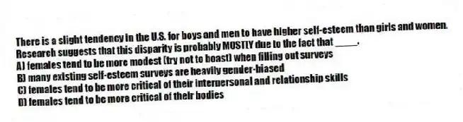 There is a slight tendency in the U.S. for boys and men to have higher self-esteem than girls and women. Research suggests that this disparity is probably MOSTLY due to the fact that ____.
A) females tend to be more modest (try not to boast) when filling out surveys
B) many existing self-esteem surveys are heavily gender-biased
C) females tend to be more critical of their interpersonal and relationship skills
D) females tend to be more critical of their bodies