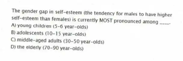 The gender gap in self-esteem (the tendency for males to have higher self-esteem than females) is currently MOST pronounced among ____.
A) young children (5-6 year-olds)
B) adolescents (10-15 year-olds)
C) middle-aged adults (30-50 year-olds)
D) the elderly (70-90 year-olds)