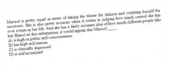Marisol is pretty equal in terms of taking the blame for failures and crediting herself for successes. She is also pretty accurate when it comes to judging how much control she has over events in her life. And she has a fairly accurate idea of how much different people like her. Based on this information, it would appear that Marisol ____.
A) is high in public self-consciousness
B) has high self-esteem
C) is clinically depressed
D) is self-actualized