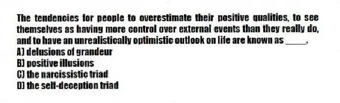 The tendencies for people to overestimate their positive qualities, to see themselves as having more control over external events than they really do, and to have an unrealistically optimistic outlook on life are known as ____.
A) delusions of grandeur
B) positive illusions
C) the narcissistic triad
D) the self-deception triad